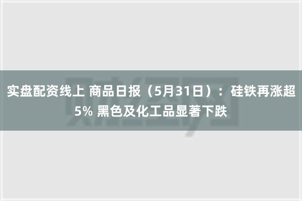 实盘配资线上 商品日报（5月31日）：硅铁再涨超5% 黑色及化工品显著下跌