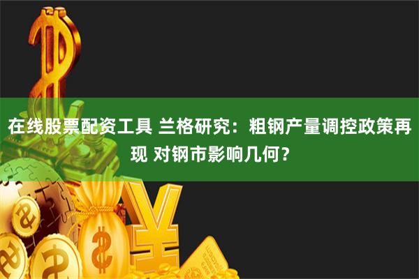 在线股票配资工具 兰格研究：粗钢产量调控政策再现 对钢市影响几何？