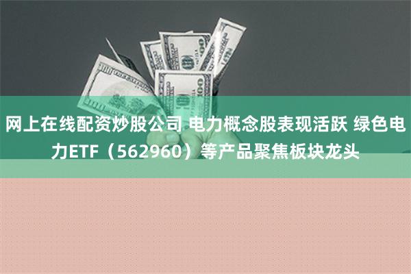 网上在线配资炒股公司 电力概念股表现活跃 绿色电力ETF（562960）等产品聚焦板块龙头