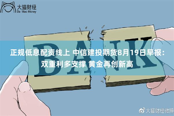 正规低息配资线上 中信建投期货8月19日早报：双重利多支撑 黄金再创新高