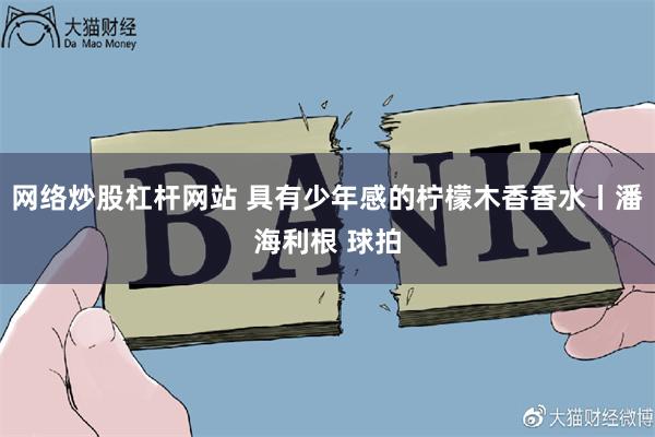 网络炒股杠杆网站 具有少年感的柠檬木香香水丨潘海利根 球拍