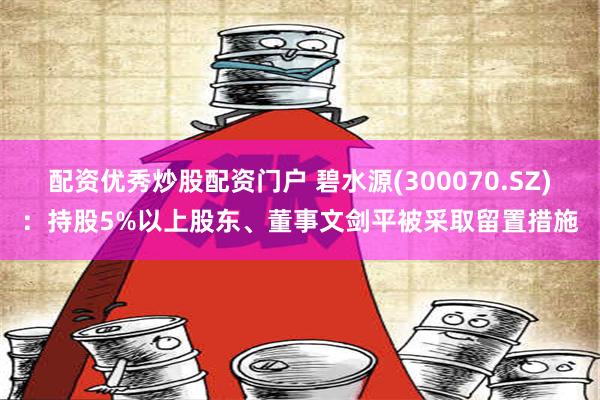 配资优秀炒股配资门户 碧水源(300070.SZ)：持股5%以上股东、董事文剑平被采取留置措施