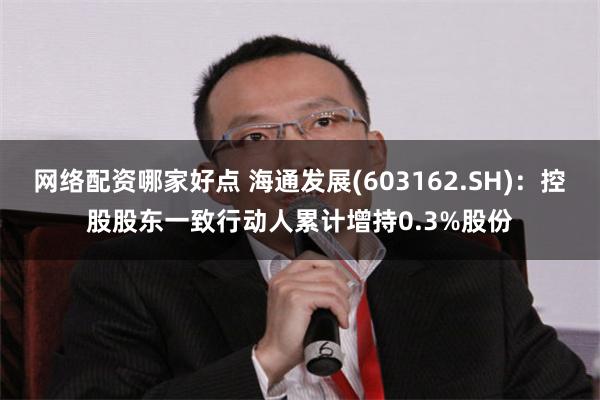 网络配资哪家好点 海通发展(603162.SH)：控股股东一致行动人累计增持0.3%股份