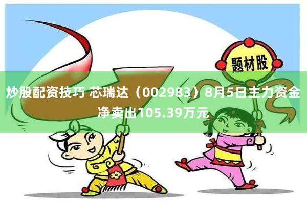 炒股配资技巧 芯瑞达（002983）8月5日主力资金净卖出105.39万元