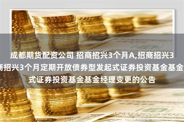 成都期货配资公司 招商招兴3个月A,招商招兴3个月C: 关于招商招兴3个月定期开放债券型发起式证券投资基金基金经理变更的公告