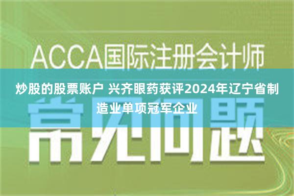 炒股的股票账户 兴齐眼药获评2024年辽宁省制造业单项冠军企业