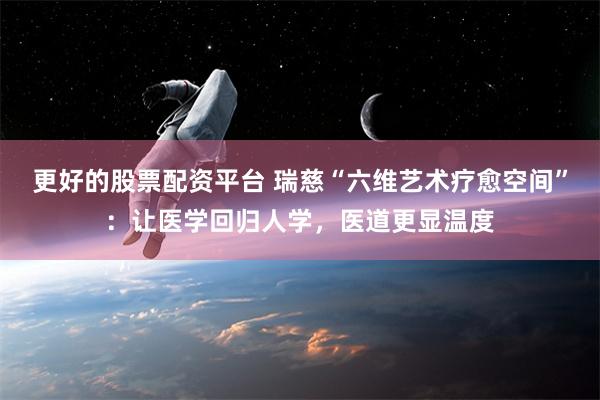 更好的股票配资平台 瑞慈“六维艺术疗愈空间”：让医学回归人学，医道更显温度