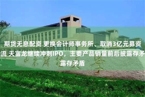 期货无息配资 更换会计师事务所、取消3亿元募资补流 天富龙继续冲刺IPO，主要产品销量前后披露存矛盾