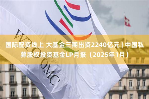 国际配资线上 大基金三期出资2240亿元 | 中国私募股权投资基金LP月报（2025年1月）